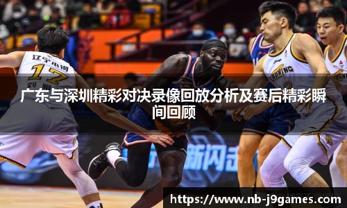 广东与深圳精彩对决录像回放分析及赛后精彩瞬间回顾